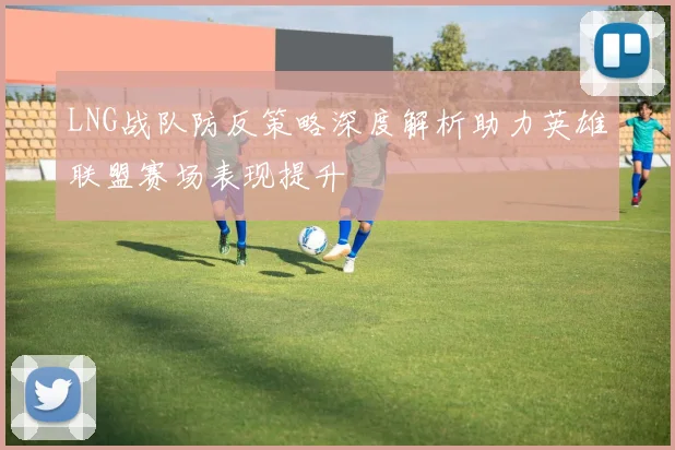 LNG战队防反策略深度解析助力英雄联盟赛场表现提升