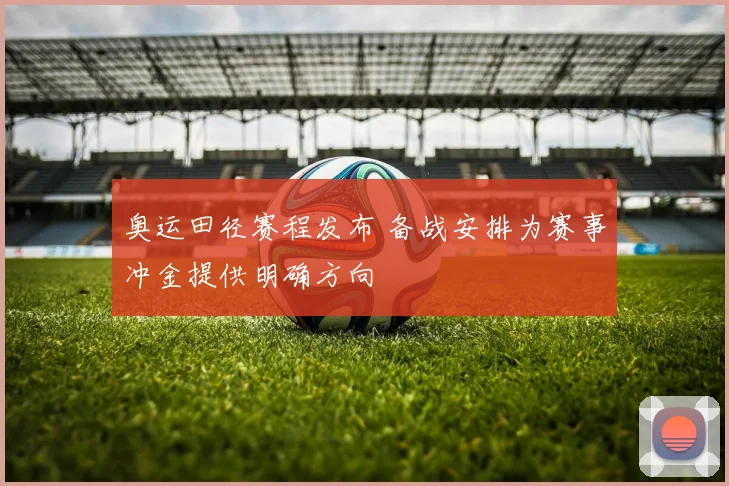 奥运田径赛程发布 备战安排为赛事冲金提供明确方向